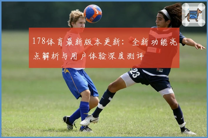 178体育最新版本更新：全新功能亮点解析与用户体验深度测评
