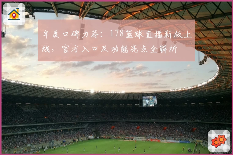 年度口碑力荐:178篮球直播新版上线,官方入口及功能亮点全解析