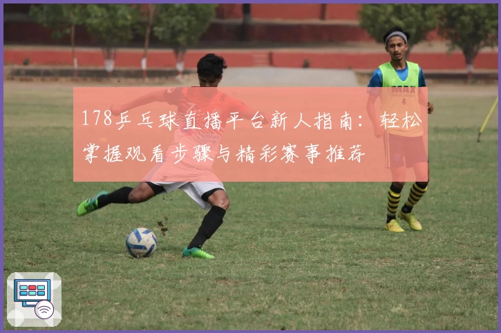 178乒乓球直播平台新人指南：轻松掌握观看步骤与精彩赛事推荐