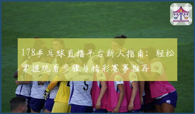 178乒乓球直播平台新人指南：轻松掌握观看步骤与精彩赛事推荐