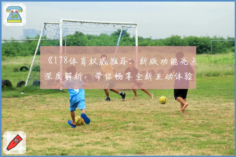 《178体育权威推荐：新版功能亮点深度解析，带你畅享全新互动体验》