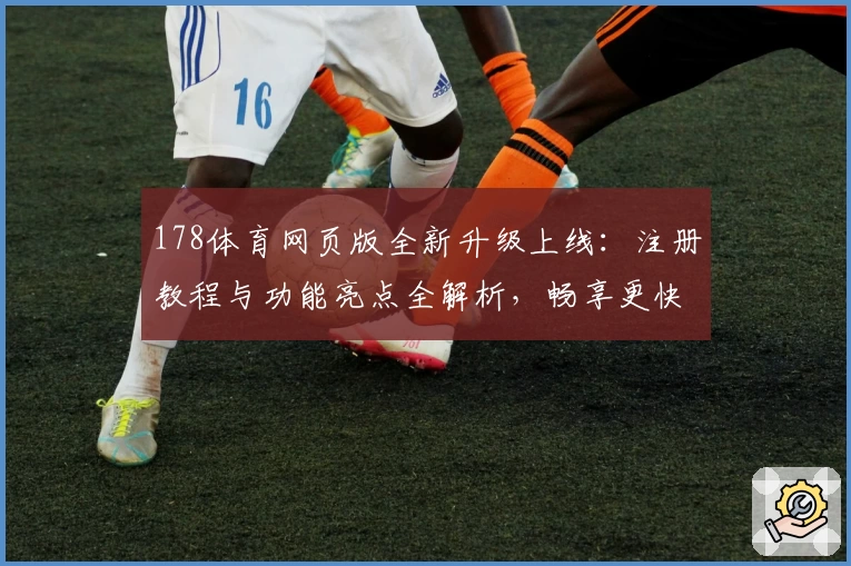 178体育网页版全新升级上线：注册教程与功能亮点全解析，畅享更快更便捷的使用体验