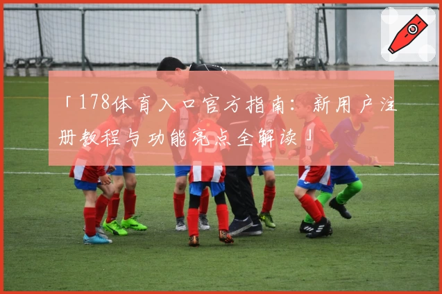 「178体育入口官方指南：新用户注册教程与功能亮点全解读」