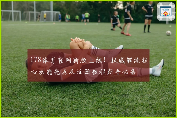 178体育官网新版上线！权威解读核心功能亮点及注册教程新手必备