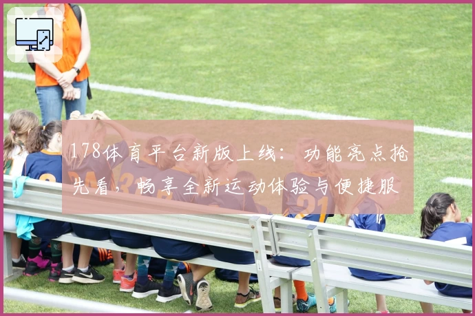 178体育平台新版上线：功能亮点抢先看，畅享全新运动体验与便捷服务