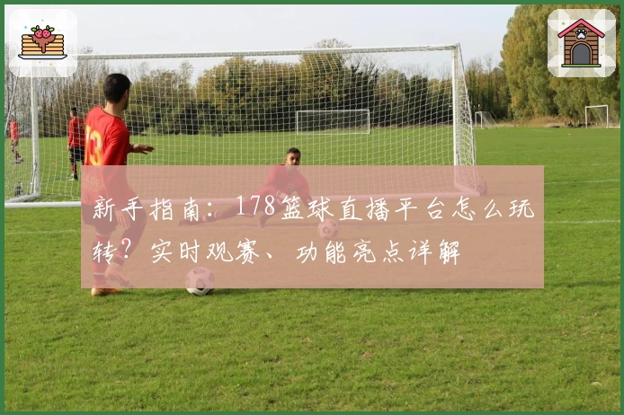 新手指南：178篮球直播平台怎么玩转？实时观赛、功能亮点详解