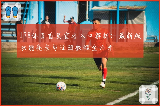 178体育首页官方入口解析：最新版功能亮点与注册教程全公开